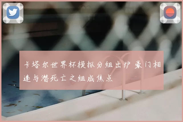 卡塔尔世界杯模拟分组出炉 豪门相逢与潜死亡之组成焦点