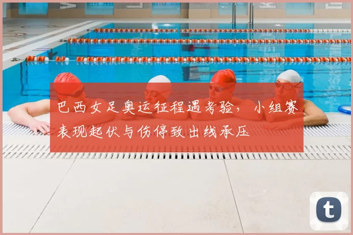 巴西女足奥运征程遇考验，小组赛表现起伏与伤停致出线承压