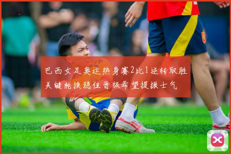 巴西女足奥运热身赛2比1逆转取胜关键轮换稳住晋级希望提振士气