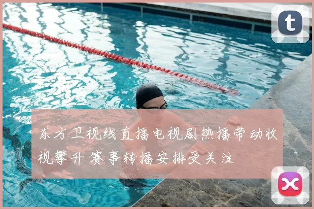 东方卫视线直播电视剧热播带动收视攀升 赛事转播安排受关注