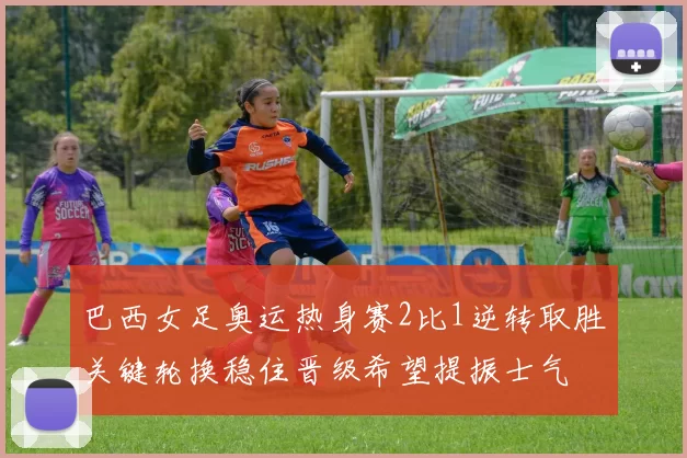 巴西女足奥运热身赛2比1逆转取胜关键轮换稳住晋级希望提振士气