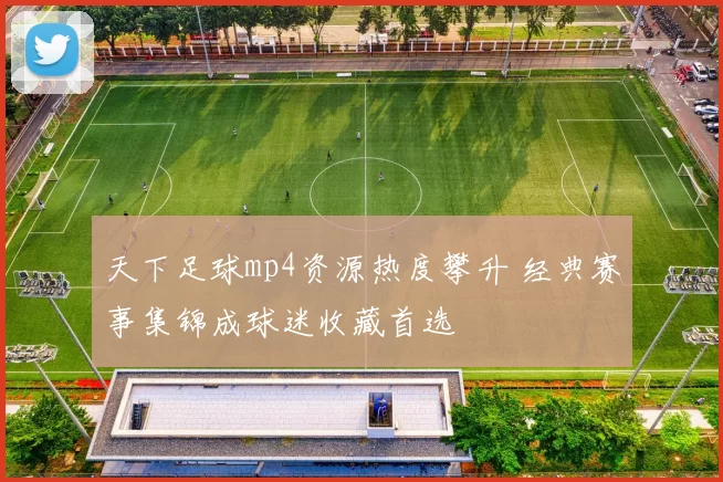 天下足球mp4资源热度攀升 经典赛事集锦成球迷收藏首选