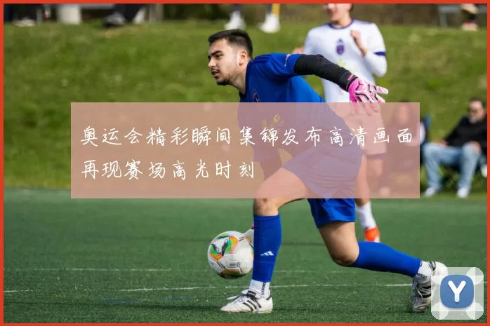 奥运会精彩瞬间集锦发布高清画面再现赛场高光时刻