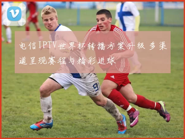 电信IPTV世界杯转播方案升级 多渠道呈现赛程与精彩进球