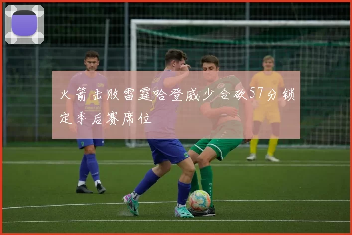 火箭击败雷霆哈登威少合砍57分锁定季后赛席位