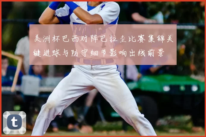 美洲杯巴西对阵巴拉圭比赛集锦关键进球与防守细节影响出线前景