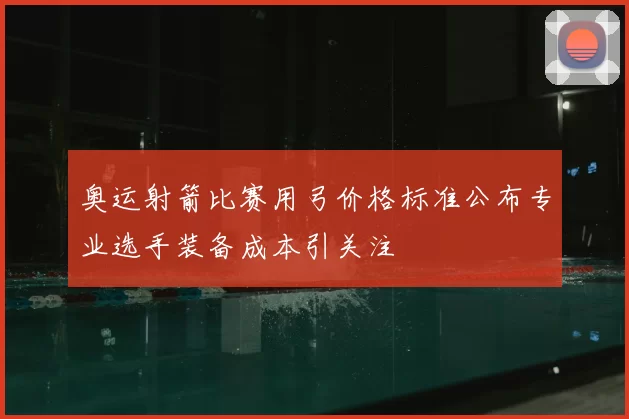 奥运射箭比赛用弓价格标准公布专业选手装备成本引关注