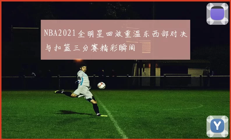 NBA2021全明星回放重温东西部对决与扣篮三分赛精彩瞬间
