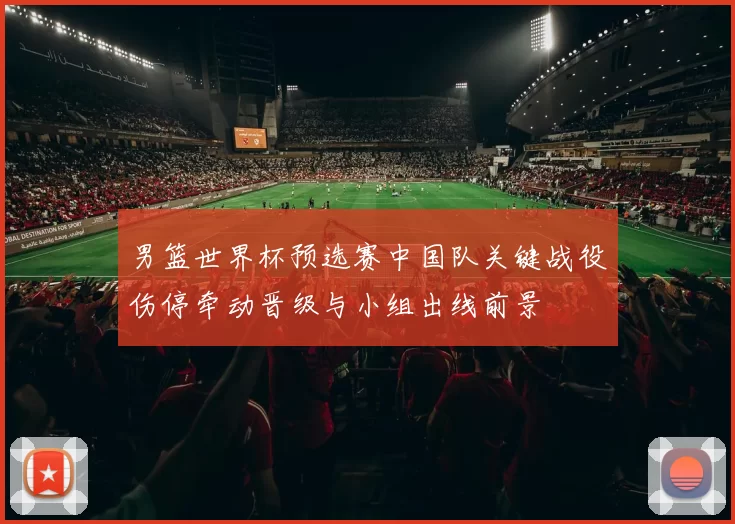 男篮世界杯预选赛中国队关键战役伤停牵动晋级与小组出线前景