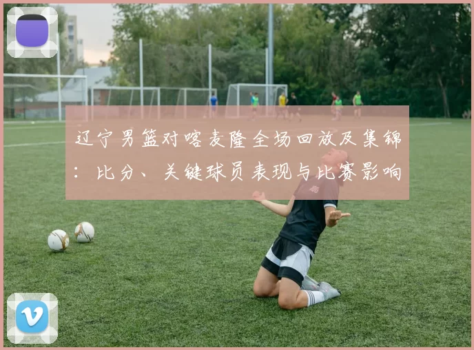 辽宁男篮对喀麦隆全场回放及集锦:比分、关键球员表现与比赛影响