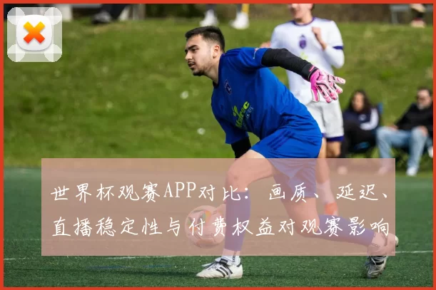 世界杯观赛APP对比：画质、延迟、直播稳定性与付费权益对观赛影响分析