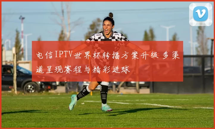 电信IPTV世界杯转播方案升级 多渠道呈现赛程与精彩进球