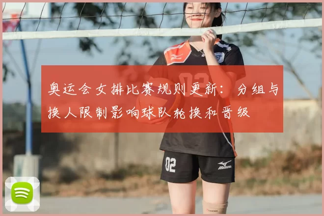 奥运会女排比赛规则更新:分组与换人限制影响球队轮换和晋级