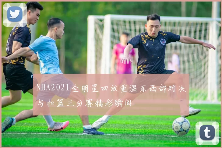 NBA2021全明星回放重温东西部对决与扣篮三分赛精彩瞬间