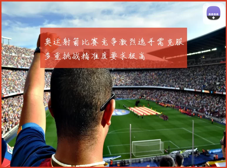 奥运射箭比赛竞争激烈选手需克服多重挑战精准度要求极高