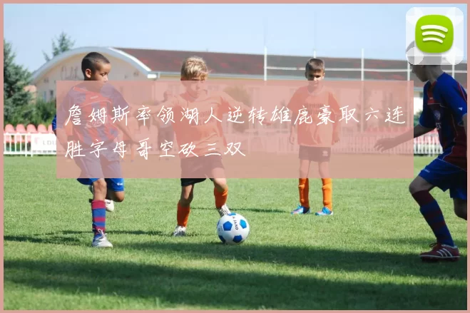 詹姆斯率领湖人逆转雄鹿豪取六连胜字母哥空砍三双