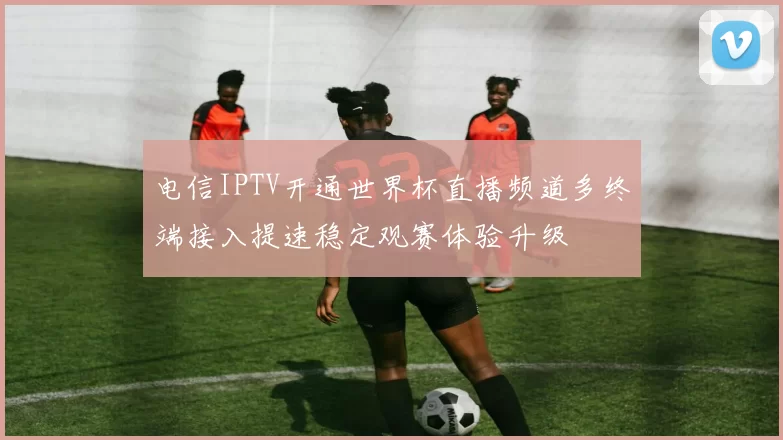 电信IPTV开通世界杯直播频道多终端接入提速稳定观赛体验升级