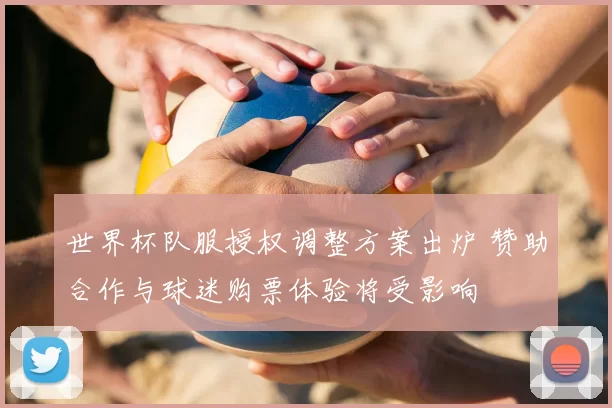 世界杯队服授权调整方案出炉 赞助合作与球迷购票体验将受影响