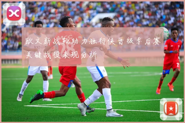 欧文新战靴助力独行侠晋级季后赛关键战役表现分析