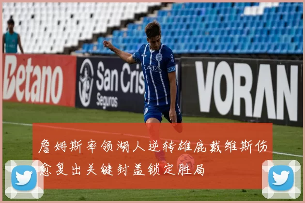 詹姆斯率领湖人逆转雄鹿戴维斯伤愈复出关键封盖锁定胜局