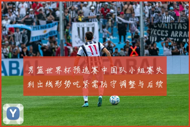男篮世界杯预选赛中国队小组赛失利出线形势吃紧需防守调整与后续赛程检验
