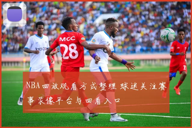 NBA回放观看方式整理 球迷关注赛事录像平台与回看入口