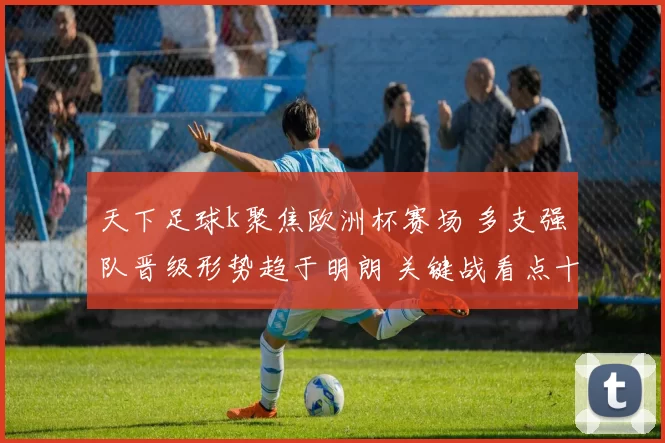 天下足球k聚焦欧洲杯赛场 多支强队晋级形势趋于明朗 关键战看点十足