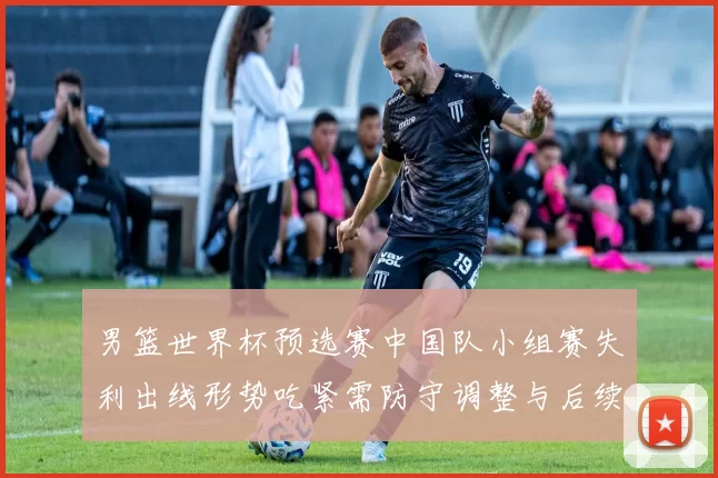 男篮世界杯预选赛中国队小组赛失利出线形势吃紧需防守调整与后续赛程检验