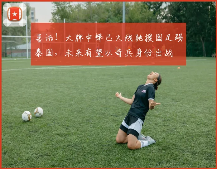 喜讯!大牌中锋已火线驰援国足踢泰国,未来有望以奇兵身份出战