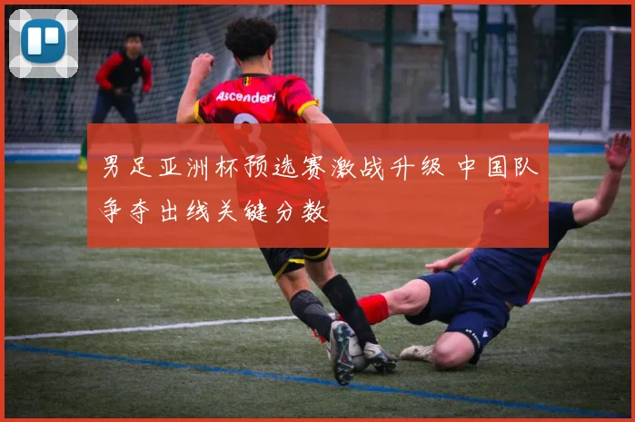 男足亚洲杯预选赛激战升级 中国队争夺出线关键分数