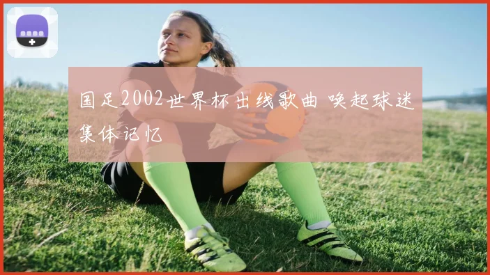 国足2002世界杯出线歌曲 唤起球迷集体记忆