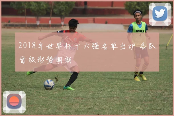 2018年世界杯十六强名单出炉 各队晋级形势明朗