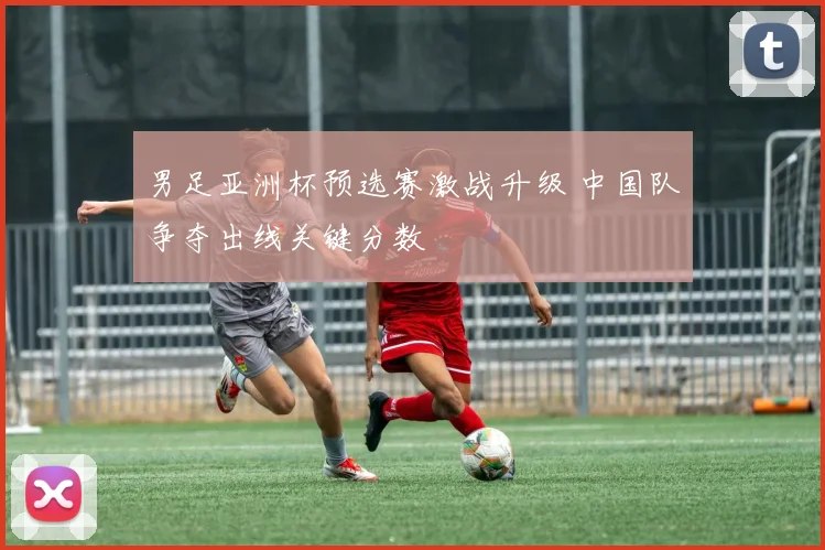 男足亚洲杯预选赛激战升级 中国队争夺出线关键分数