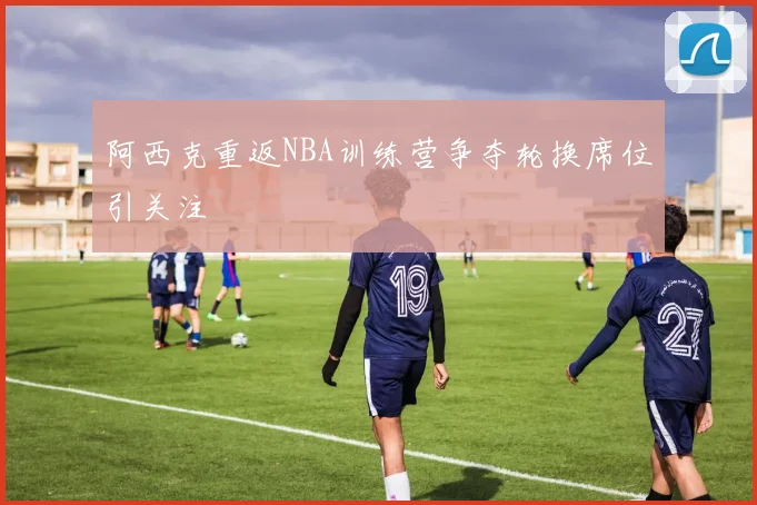 阿西克重返NBA训练营争夺轮换席位引关注