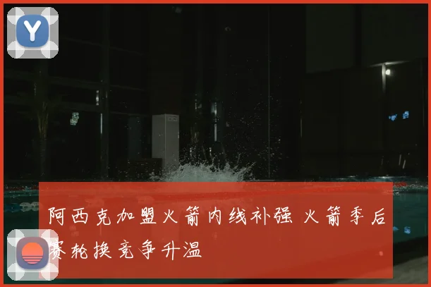 阿西克加盟火箭内线补强 火箭季后赛轮换竞争升温