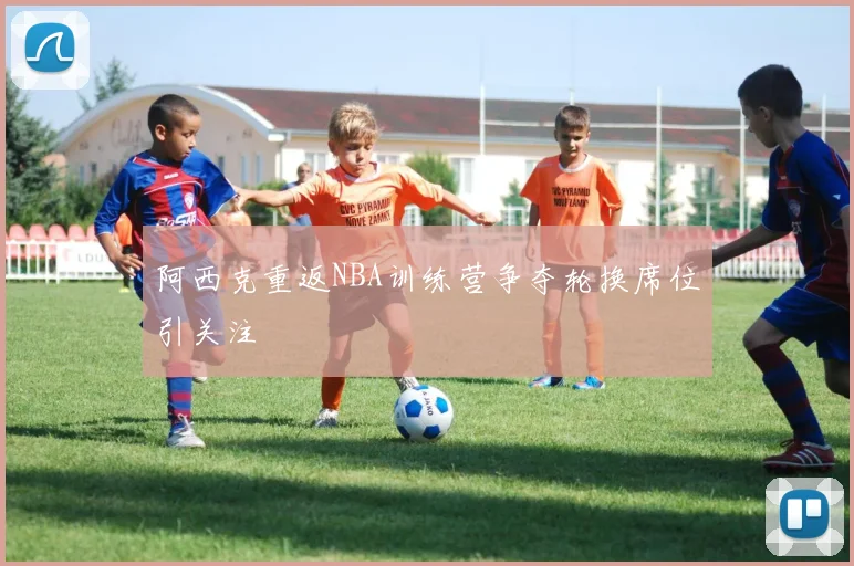 阿西克重返NBA训练营争夺轮换席位引关注