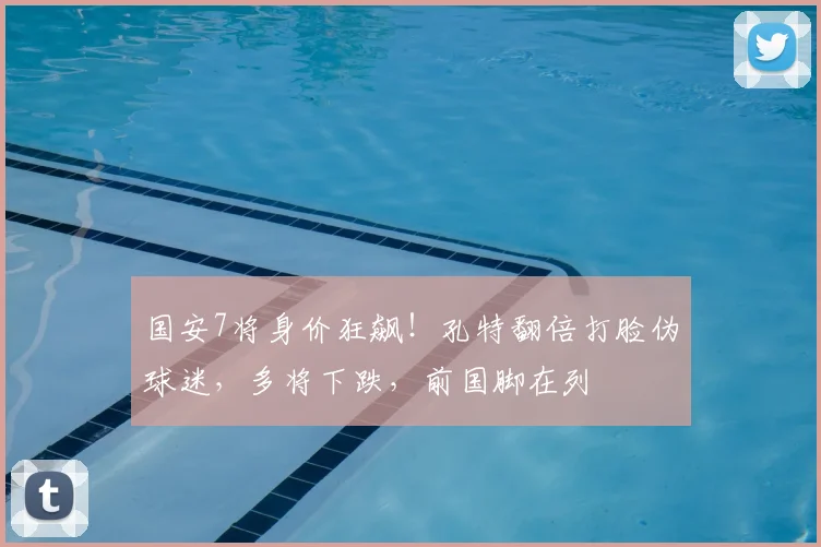 国安7将身价狂飙!孔特翻倍打脸伪球迷,多将下跌,前国脚在列